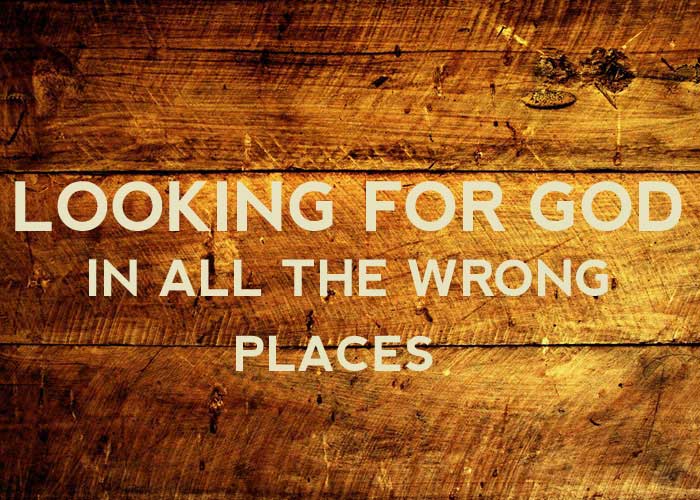 LOOKING FOR GOD IN ALL THE WRONG PLACES